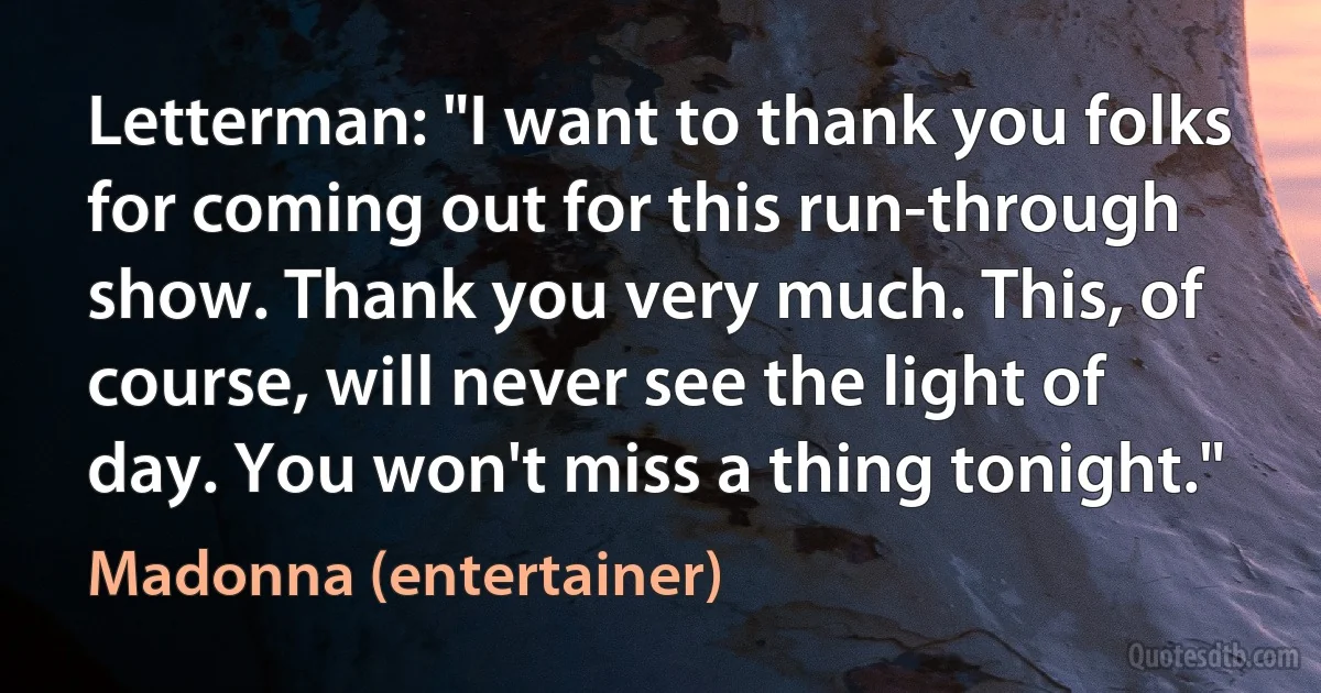 Letterman: "I want to thank you folks for coming out for this run-through show. Thank you very much. This, of course, will never see the light of day. You won't miss a thing tonight." (Madonna (entertainer))