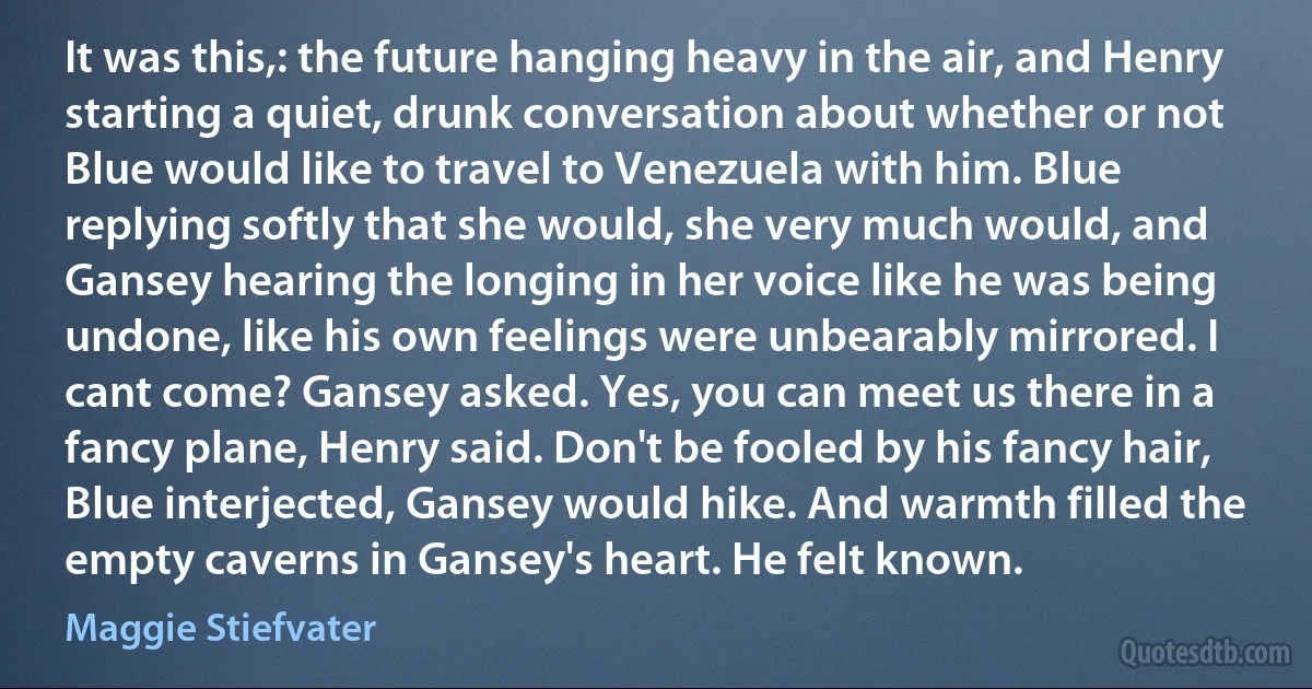 It was this,: the future hanging heavy in the air, and Henry starting a quiet, drunk conversation about whether or not Blue would like to travel to Venezuela with him. Blue replying softly that she would, she very much would, and Gansey hearing the longing in her voice like he was being undone, like his own feelings were unbearably mirrored. I cant come? Gansey asked. Yes, you can meet us there in a fancy plane, Henry said. Don't be fooled by his fancy hair, Blue interjected, Gansey would hike. And warmth filled the empty caverns in Gansey's heart. He felt known. (Maggie Stiefvater)