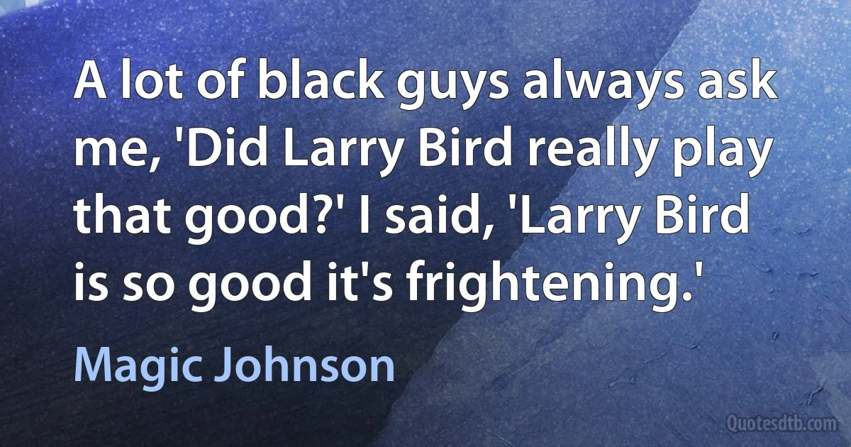 A lot of black guys always ask me, 'Did Larry Bird really play that good?' I said, 'Larry Bird is so good it's frightening.' (Magic Johnson)