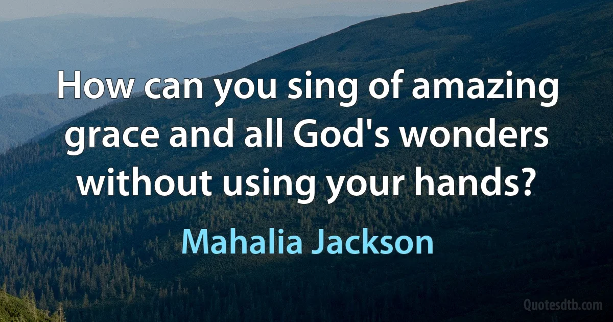 How can you sing of amazing grace and all God's wonders without using your hands? (Mahalia Jackson)