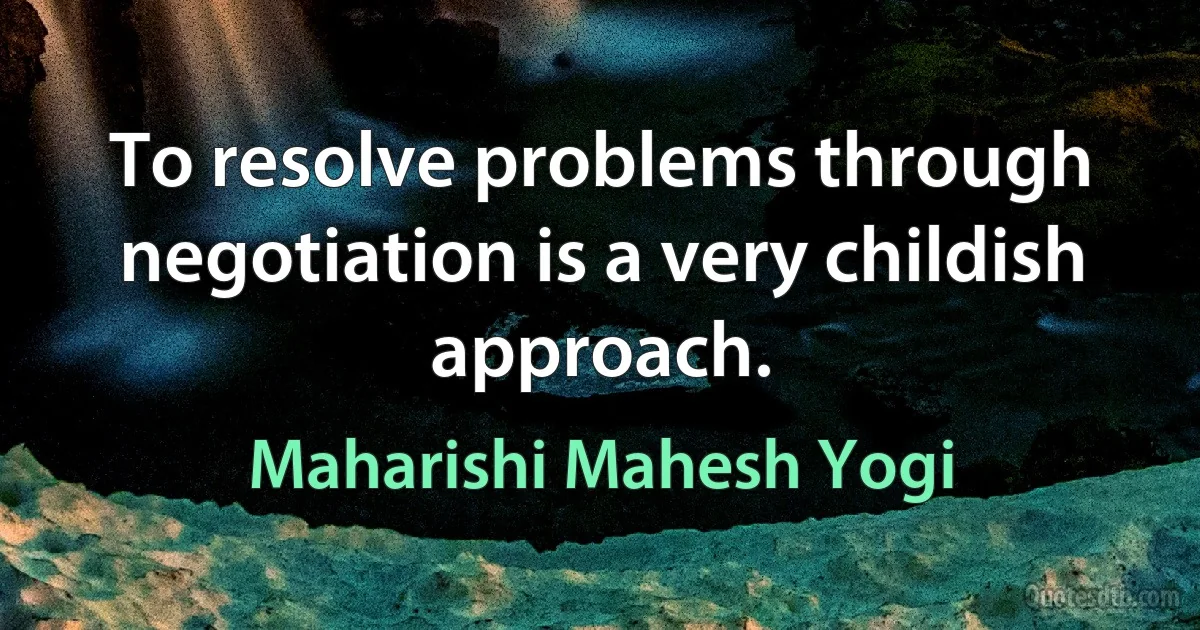 To resolve problems through negotiation is a very childish approach. (Maharishi Mahesh Yogi)