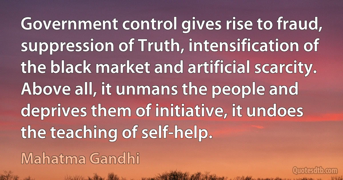 Government control gives rise to fraud, suppression of Truth, intensification of the black market and artificial scarcity. Above all, it unmans the people and deprives them of initiative, it undoes the teaching of self-help. (Mahatma Gandhi)