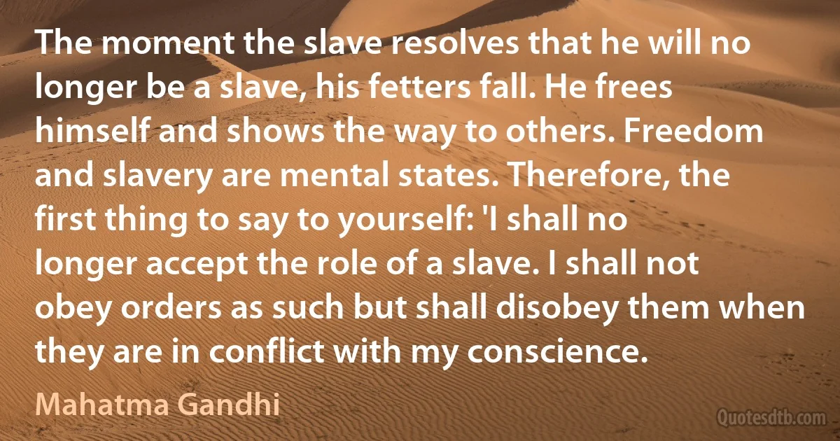 The moment the slave resolves that he will no longer be a slave, his fetters fall. He frees himself and shows the way to others. Freedom and slavery are mental states. Therefore, the first thing to say to yourself: 'I shall no longer accept the role of a slave. I shall not obey orders as such but shall disobey them when they are in conflict with my conscience. (Mahatma Gandhi)