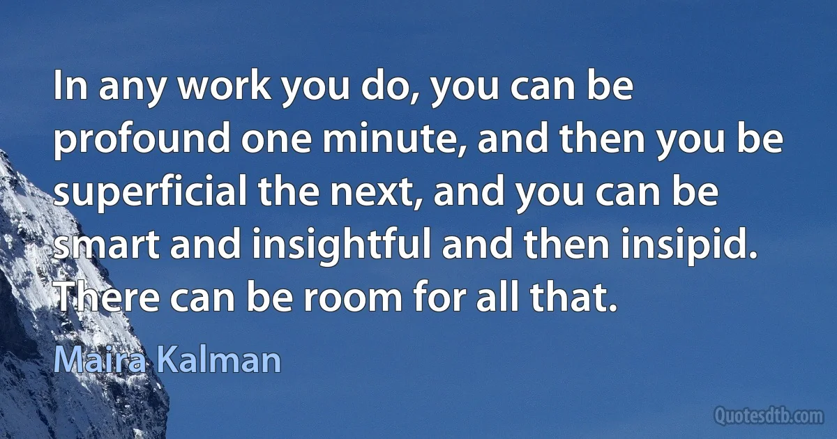 In any work you do, you can be profound one minute, and then you be superficial the next, and you can be smart and insightful and then insipid. There can be room for all that. (Maira Kalman)