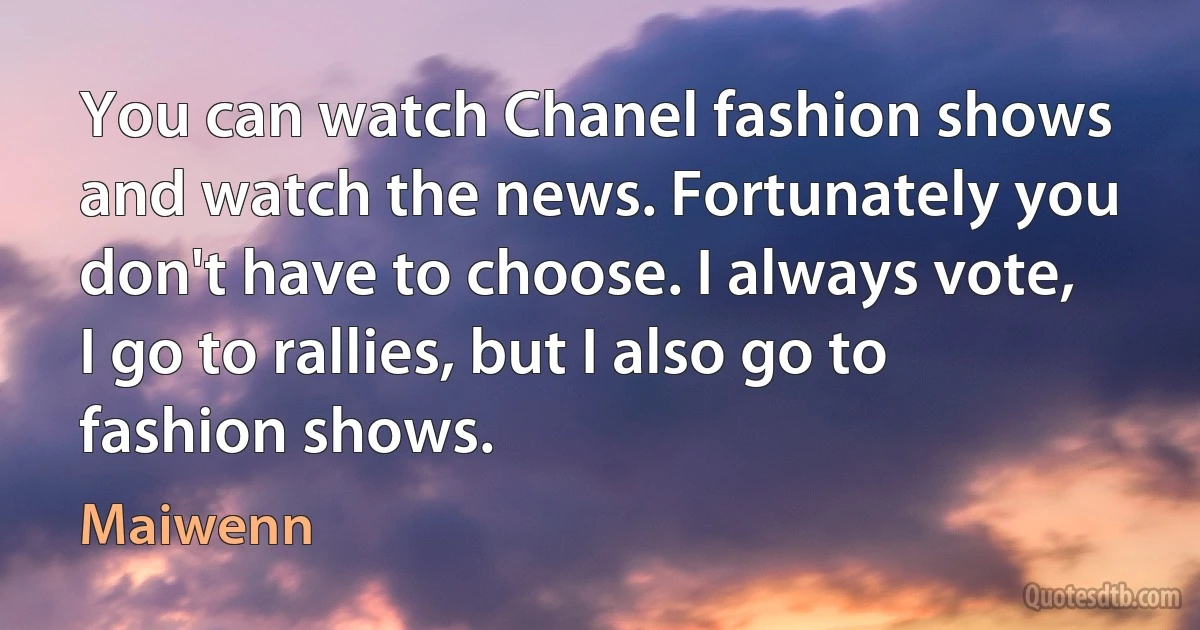 You can watch Chanel fashion shows and watch the news. Fortunately you don't have to choose. I always vote, I go to rallies, but I also go to fashion shows. (Maiwenn)