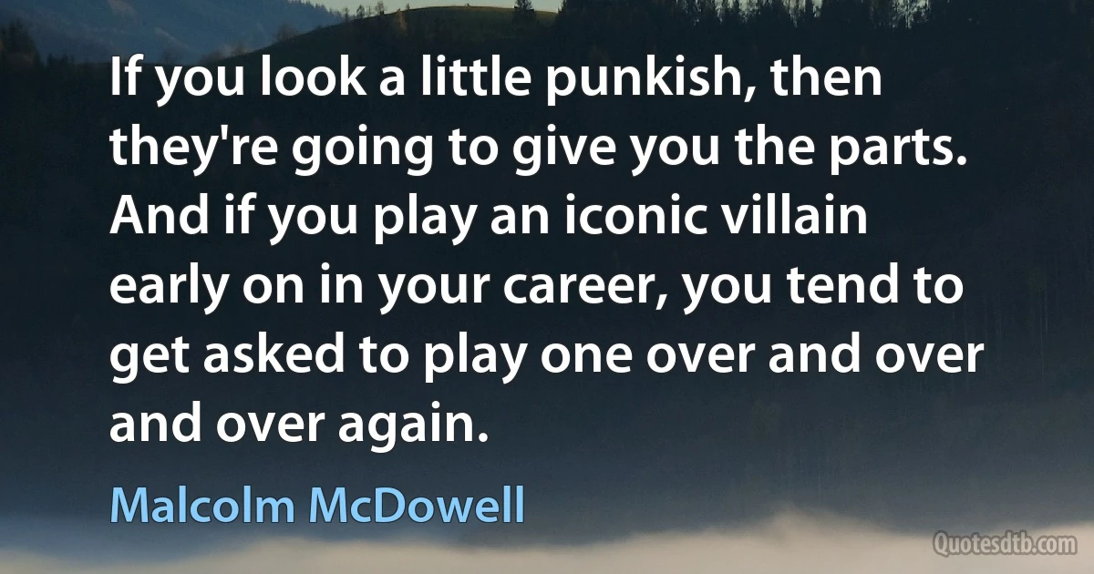 If you look a little punkish, then they're going to give you the parts. And if you play an iconic villain early on in your career, you tend to get asked to play one over and over and over again. (Malcolm McDowell)