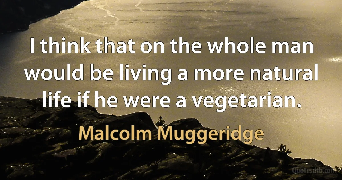 I think that on the whole man would be living a more natural life if he were a vegetarian. (Malcolm Muggeridge)