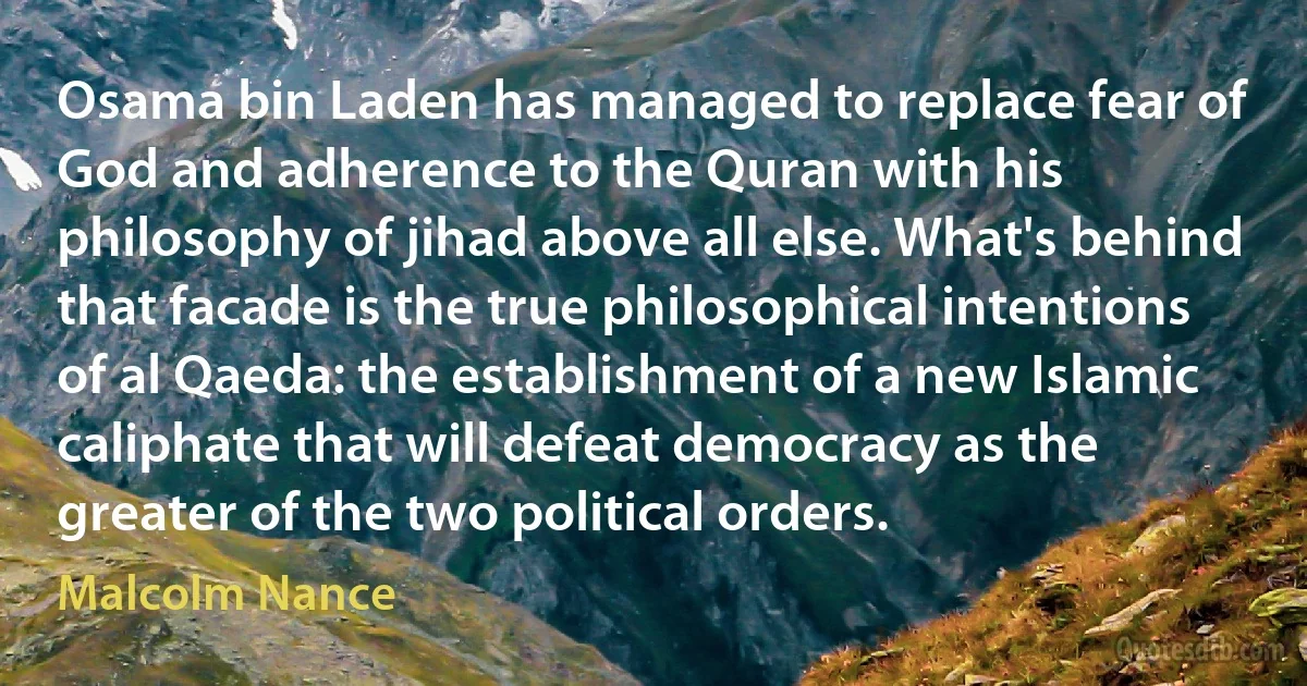 Osama bin Laden has managed to replace fear of God and adherence to the Quran with his philosophy of jihad above all else. What's behind that facade is the true philosophical intentions of al Qaeda: the establishment of a new Islamic caliphate that will defeat democracy as the greater of the two political orders. (Malcolm Nance)