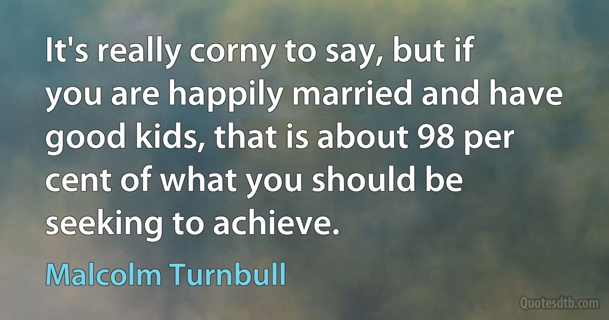 It's really corny to say, but if you are happily married and have good kids, that is about 98 per cent of what you should be seeking to achieve. (Malcolm Turnbull)