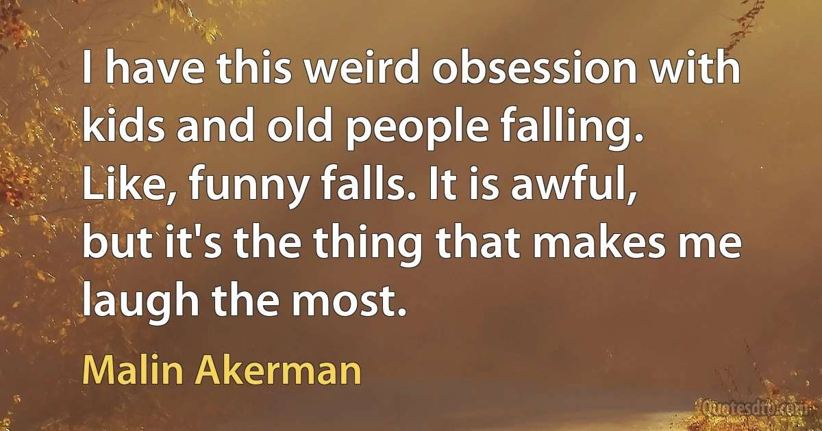 I have this weird obsession with kids and old people falling. Like, funny falls. It is awful, but it's the thing that makes me laugh the most. (Malin Akerman)