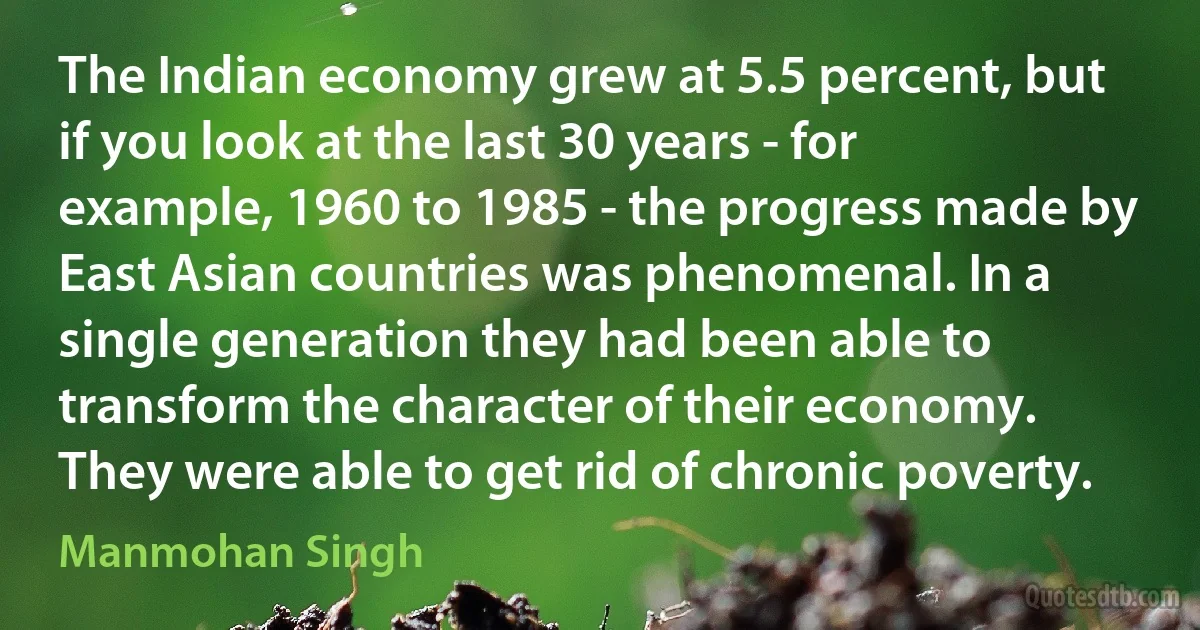 The Indian economy grew at 5.5 percent, but if you look at the last 30 years - for example, 1960 to 1985 - the progress made by East Asian countries was phenomenal. In a single generation they had been able to transform the character of their economy. They were able to get rid of chronic poverty. (Manmohan Singh)