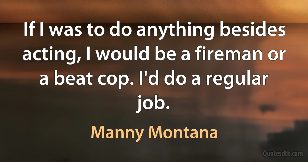 If I was to do anything besides acting, I would be a fireman or a beat cop. I'd do a regular job. (Manny Montana)