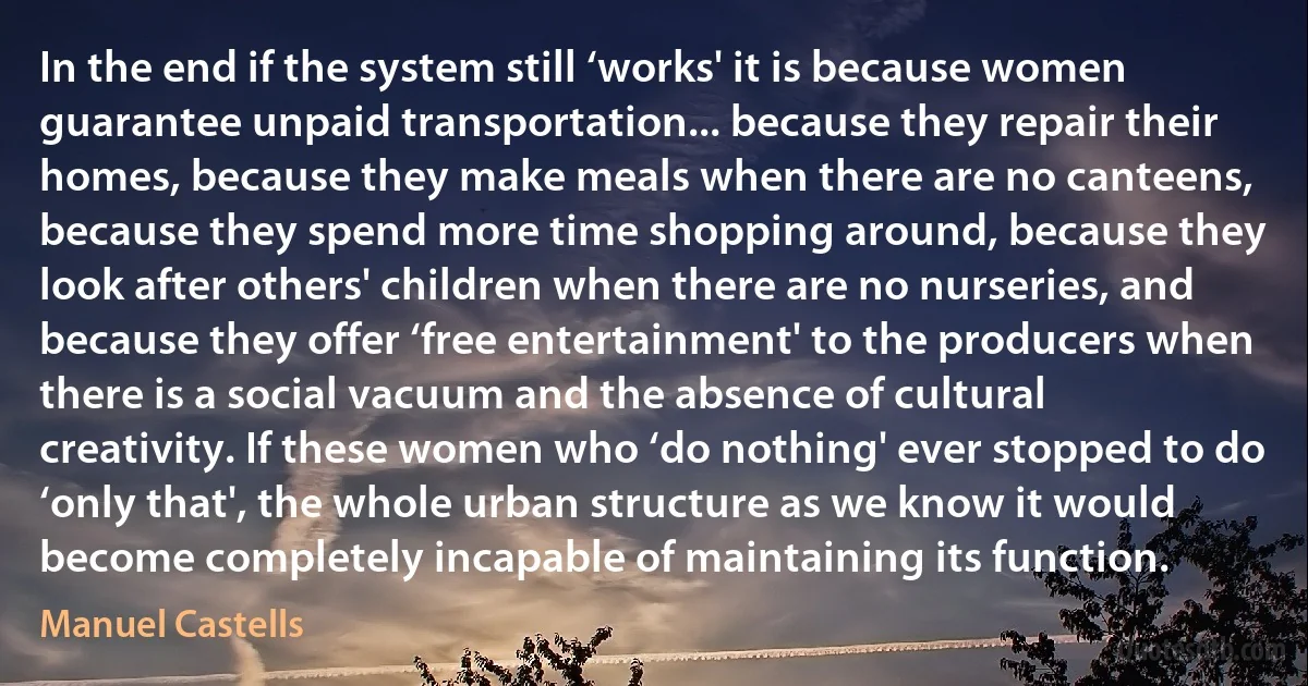 In the end if the system still ‘works' it is because women guarantee unpaid transportation... because they repair their homes, because they make meals when there are no canteens, because they spend more time shopping around, because they look after others' children when there are no nurseries, and because they offer ‘free entertainment' to the producers when there is a social vacuum and the absence of cultural creativity. If these women who ‘do nothing' ever stopped to do ‘only that', the whole urban structure as we know it would become completely incapable of maintaining its function. (Manuel Castells)