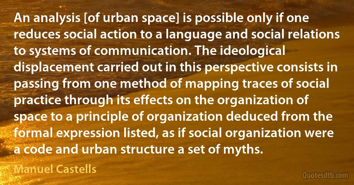 An analysis [of urban space] is possible only if one reduces social action to a language and social relations to systems of communication. The ideological displacement carried out in this perspective consists in passing from one method of mapping traces of social practice through its effects on the organization of space to a principle of organization deduced from the formal expression listed, as if social organization were a code and urban structure a set of myths. (Manuel Castells)