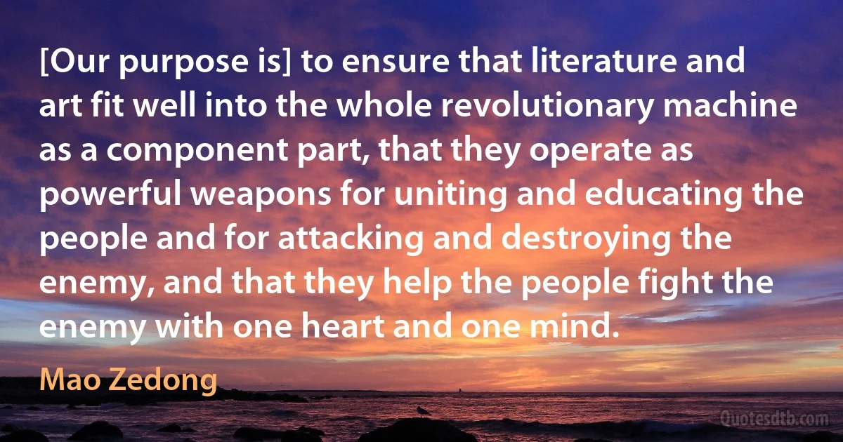 [Our purpose is] to ensure that literature and art fit well into the whole revolutionary machine as a component part, that they operate as powerful weapons for uniting and educating the people and for attacking and destroying the enemy, and that they help the people fight the enemy with one heart and one mind. (Mao Zedong)