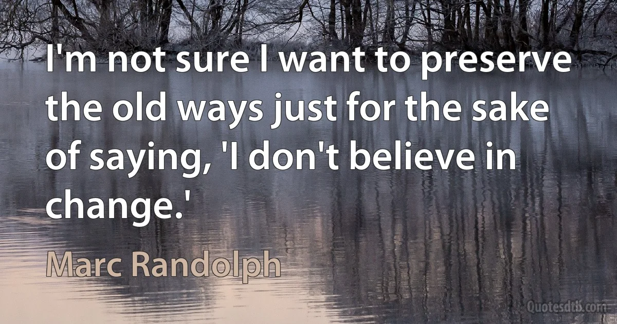 I'm not sure I want to preserve the old ways just for the sake of saying, 'I don't believe in change.' (Marc Randolph)