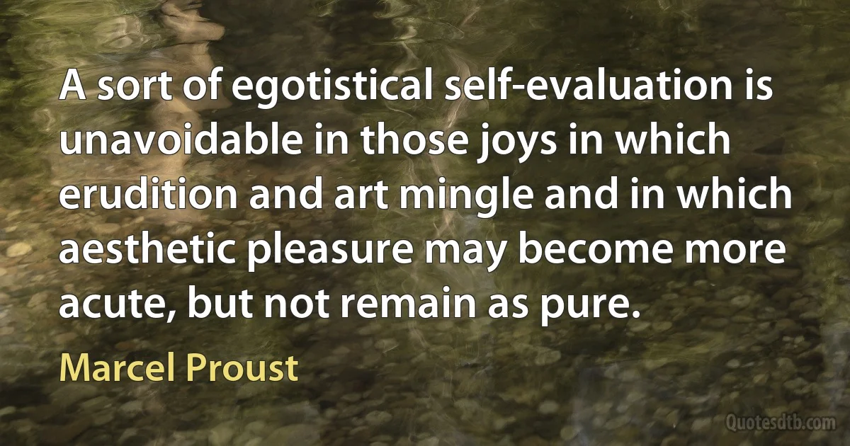 A sort of egotistical self-evaluation is unavoidable in those joys in which erudition and art mingle and in which aesthetic pleasure may become more acute, but not remain as pure. (Marcel Proust)