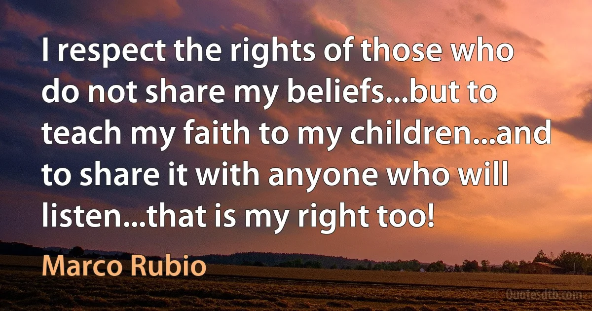 I respect the rights of those who do not share my beliefs...but to teach my faith to my children...and to share it with anyone who will listen...that is my right too! (Marco Rubio)