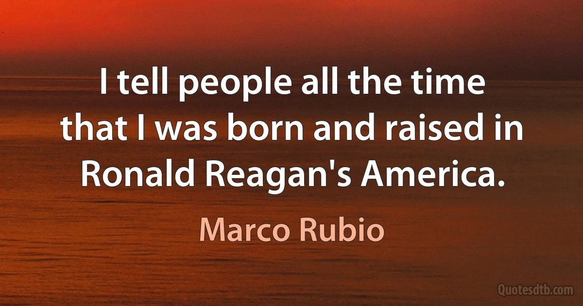 I tell people all the time that I was born and raised in Ronald Reagan's America. (Marco Rubio)