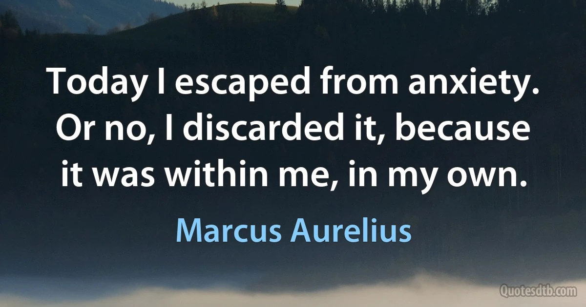 Today I escaped from anxiety. Or no, I discarded it, because it was within me, in my own. (Marcus Aurelius)