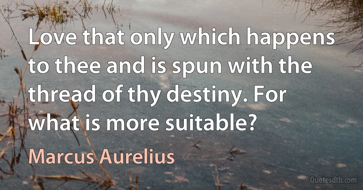 Love that only which happens to thee and is spun with the thread of thy destiny. For what is more suitable? (Marcus Aurelius)