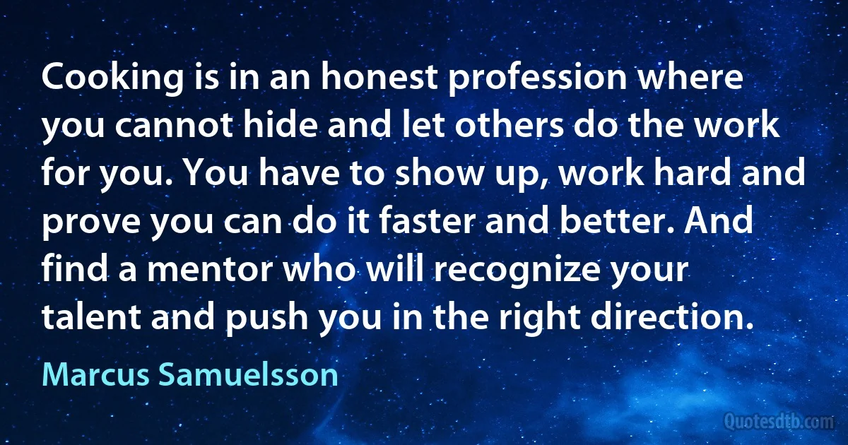 Cooking is in an honest profession where you cannot hide and let others do the work for you. You have to show up, work hard and prove you can do it faster and better. And find a mentor who will recognize your talent and push you in the right direction. (Marcus Samuelsson)