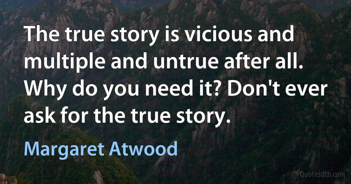 The true story is vicious and multiple and untrue after all. Why do you need it? Don't ever ask for the true story. (Margaret Atwood)