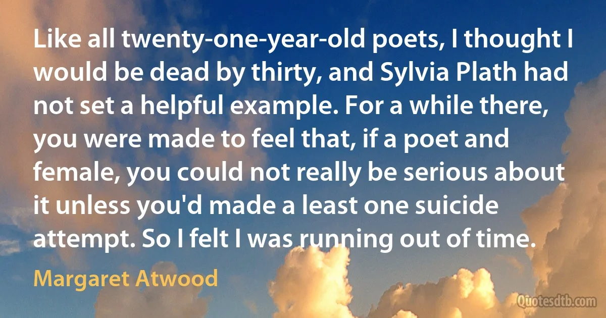 Like all twenty-one-year-old poets, I thought I would be dead by thirty, and Sylvia Plath had not set a helpful example. For a while there, you were made to feel that, if a poet and female, you could not really be serious about it unless you'd made a least one suicide attempt. So I felt I was running out of time. (Margaret Atwood)