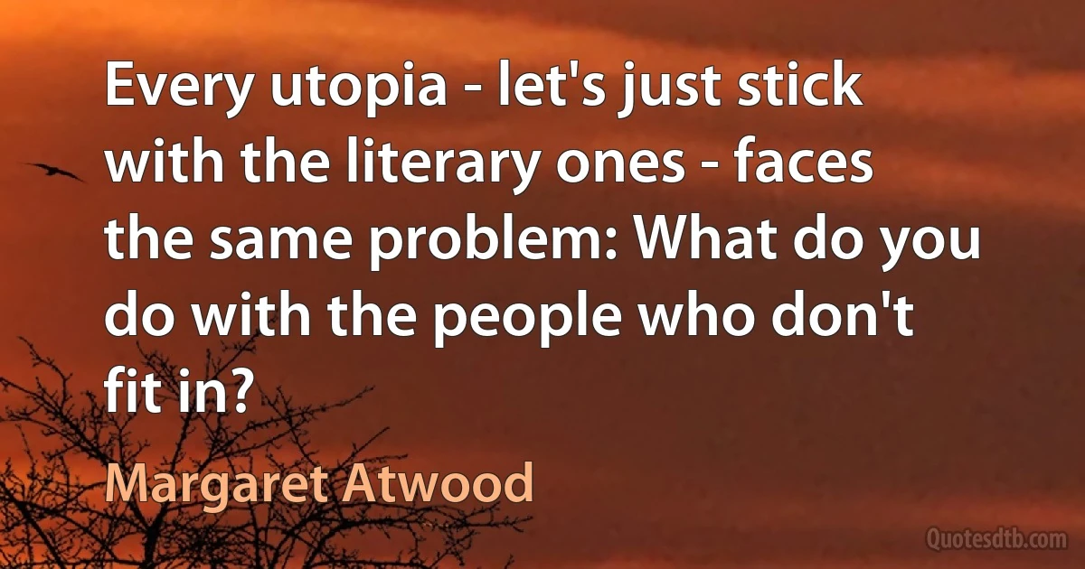 Every utopia - let's just stick with the literary ones - faces the same problem: What do you do with the people who don't fit in? (Margaret Atwood)