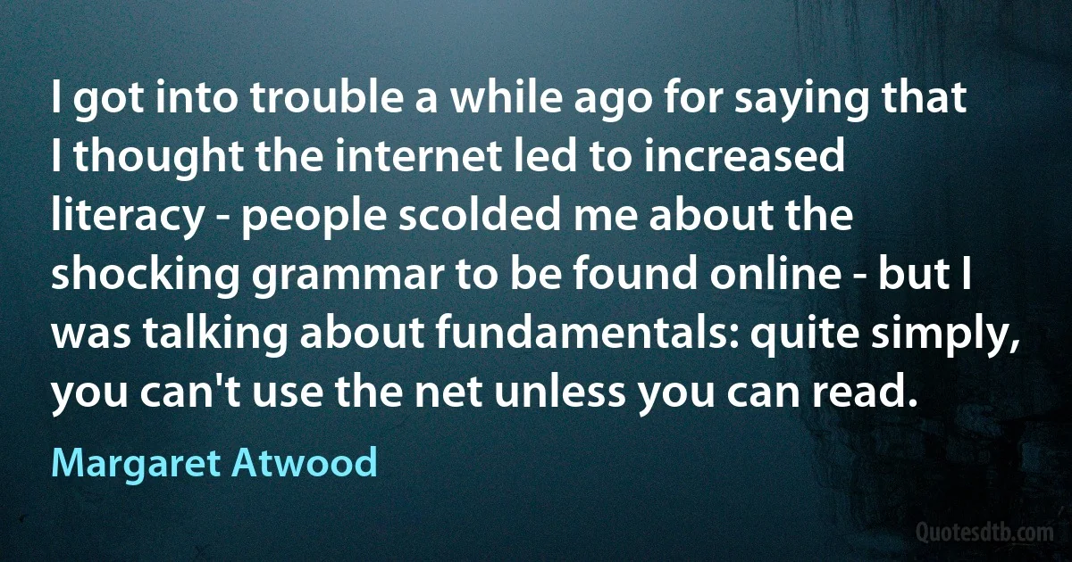 I got into trouble a while ago for saying that I thought the internet led to increased literacy - people scolded me about the shocking grammar to be found online - but I was talking about fundamentals: quite simply, you can't use the net unless you can read. (Margaret Atwood)