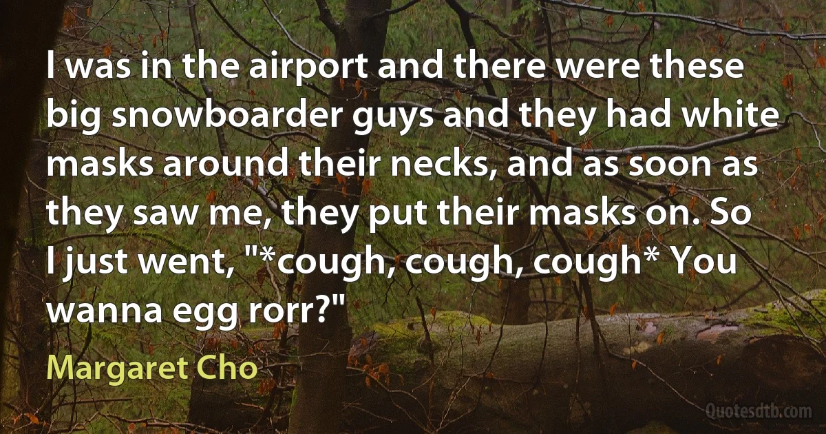 I was in the airport and there were these big snowboarder guys and they had white masks around their necks, and as soon as they saw me, they put their masks on. So I just went, "*cough, cough, cough* You wanna egg rorr?" (Margaret Cho)