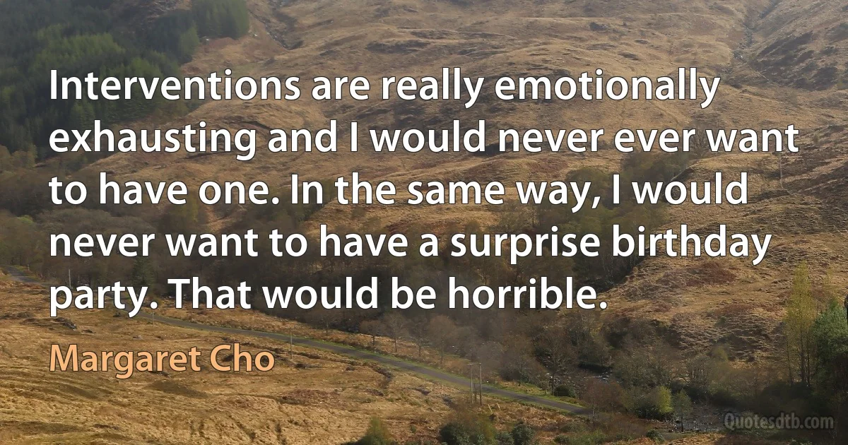 Interventions are really emotionally exhausting and I would never ever want to have one. In the same way, I would never want to have a surprise birthday party. That would be horrible. (Margaret Cho)