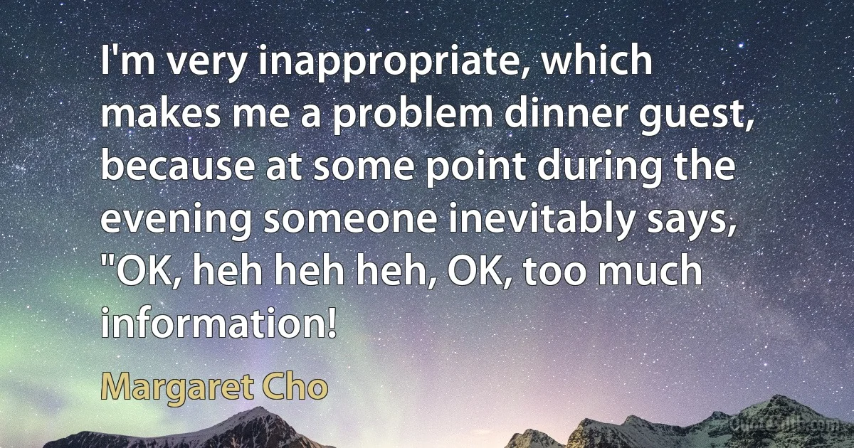 I'm very inappropriate, which makes me a problem dinner guest, because at some point during the evening someone inevitably says, "OK, heh heh heh, OK, too much information! (Margaret Cho)