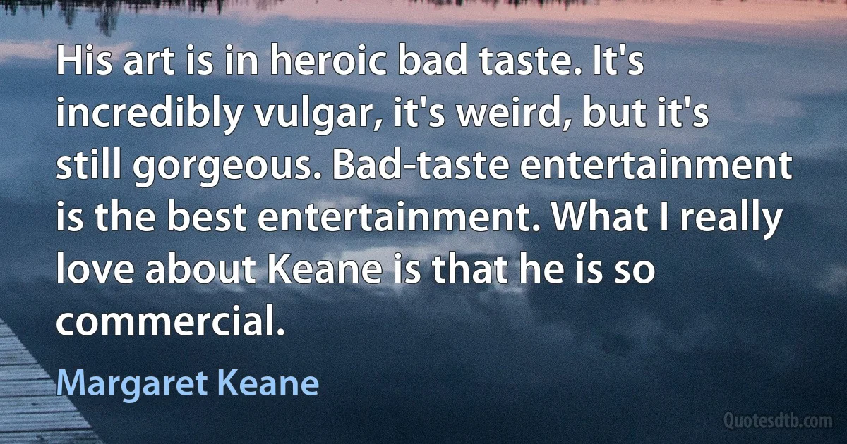 His art is in heroic bad taste. It's incredibly vulgar, it's weird, but it's still gorgeous. Bad-taste entertainment is the best entertainment. What I really love about Keane is that he is so commercial. (Margaret Keane)