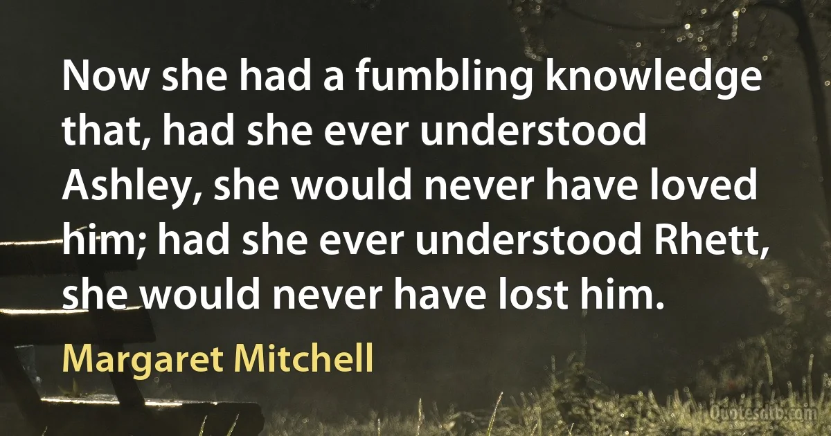 Now she had a fumbling knowledge that, had she ever understood Ashley, she would never have loved him; had she ever understood Rhett, she would never have lost him. (Margaret Mitchell)