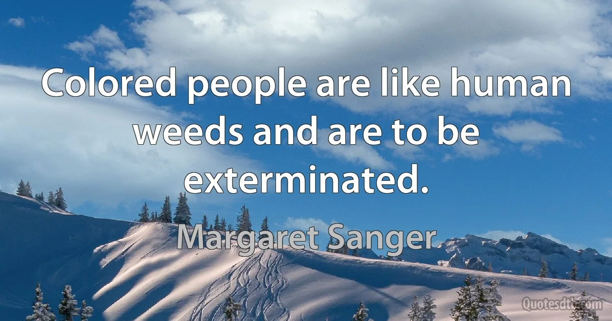 Colored people are like human weeds and are to be exterminated. (Margaret Sanger)