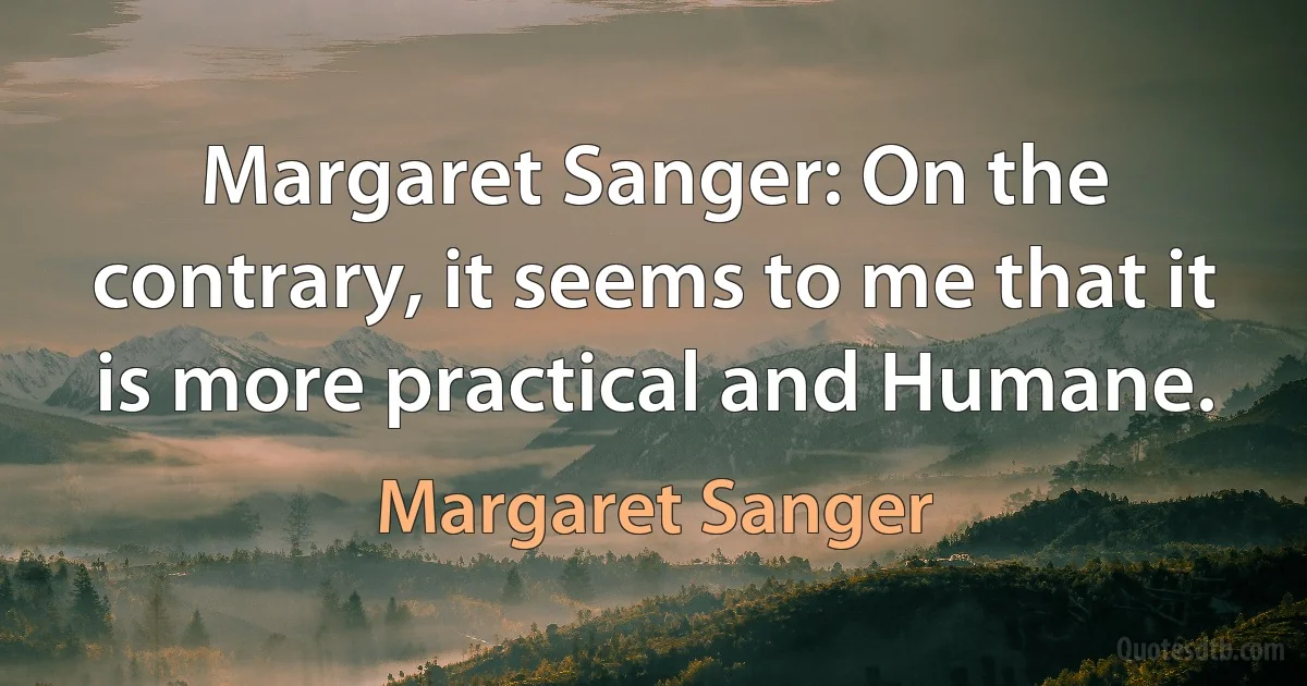 Margaret Sanger: On the contrary, it seems to me that it is more practical and Humane. (Margaret Sanger)