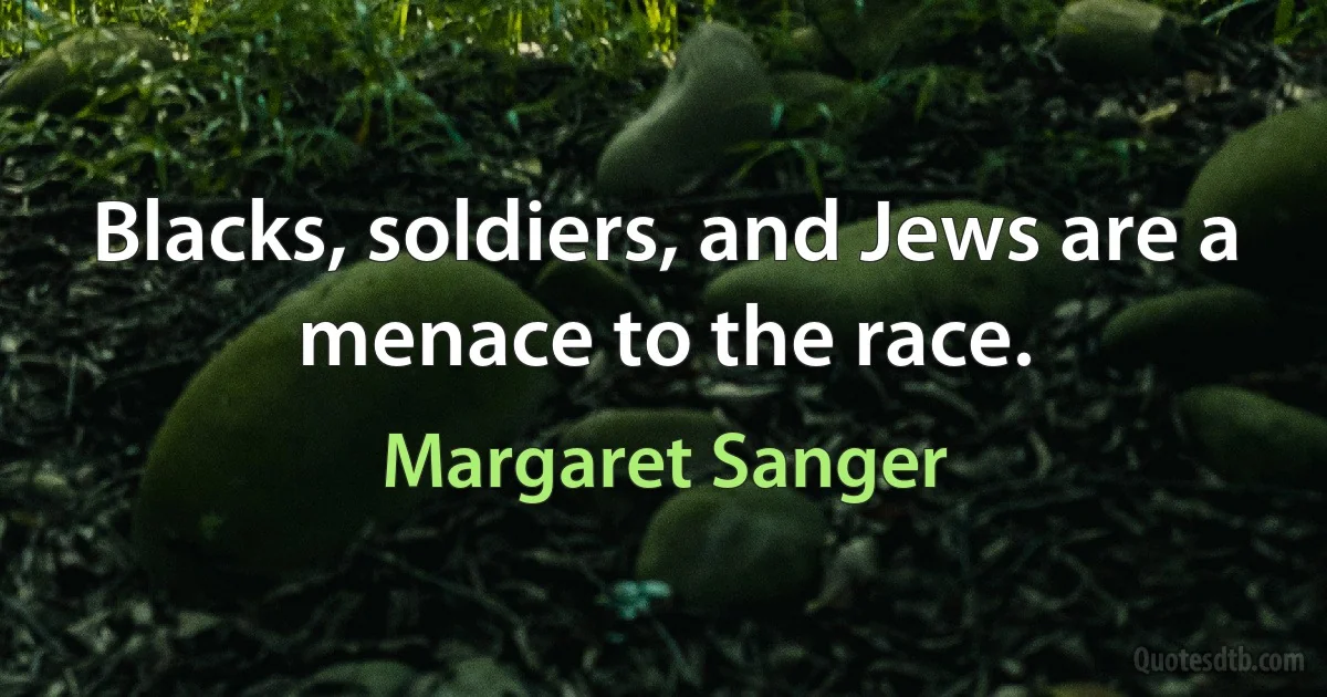 Blacks, soldiers, and Jews are a menace to the race. (Margaret Sanger)