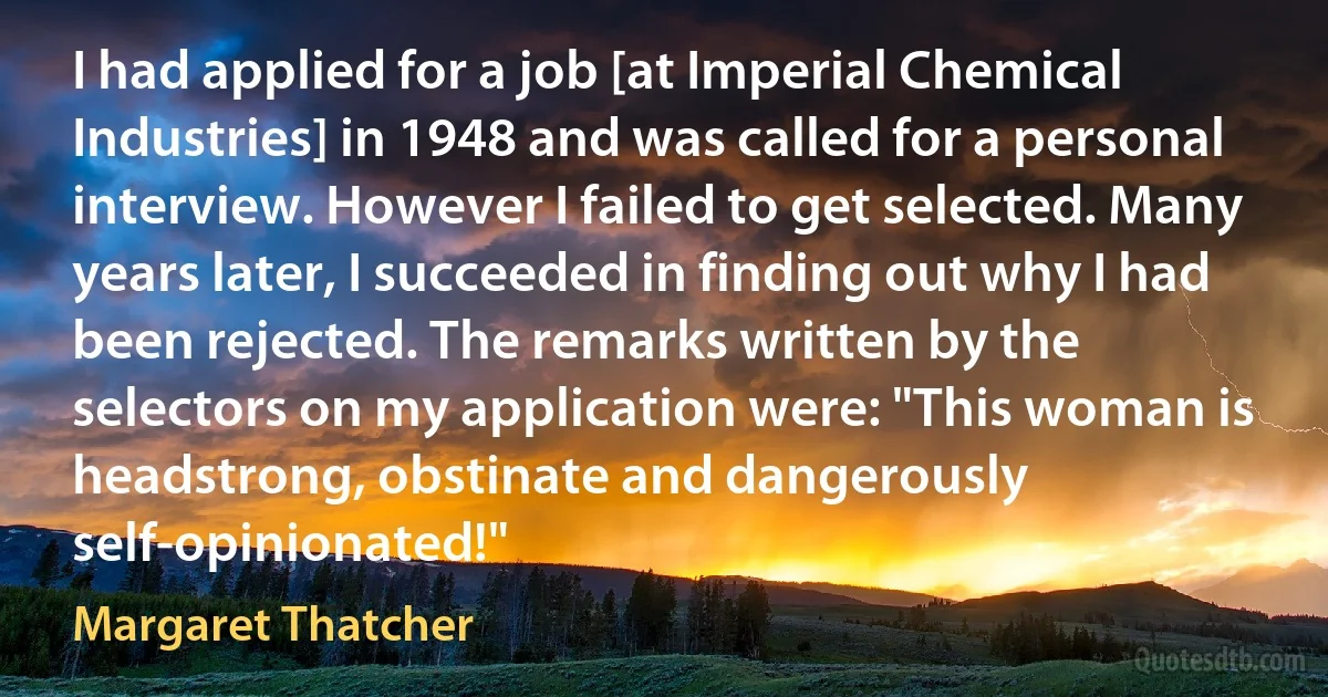 I had applied for a job [at Imperial Chemical Industries] in 1948 and was called for a personal interview. However I failed to get selected. Many years later, I succeeded in finding out why I had been rejected. The remarks written by the selectors on my application were: "This woman is headstrong, obstinate and dangerously self-opinionated!" (Margaret Thatcher)