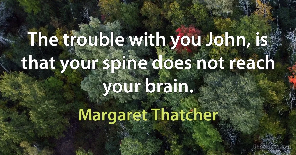 The trouble with you John, is that your spine does not reach your brain. (Margaret Thatcher)