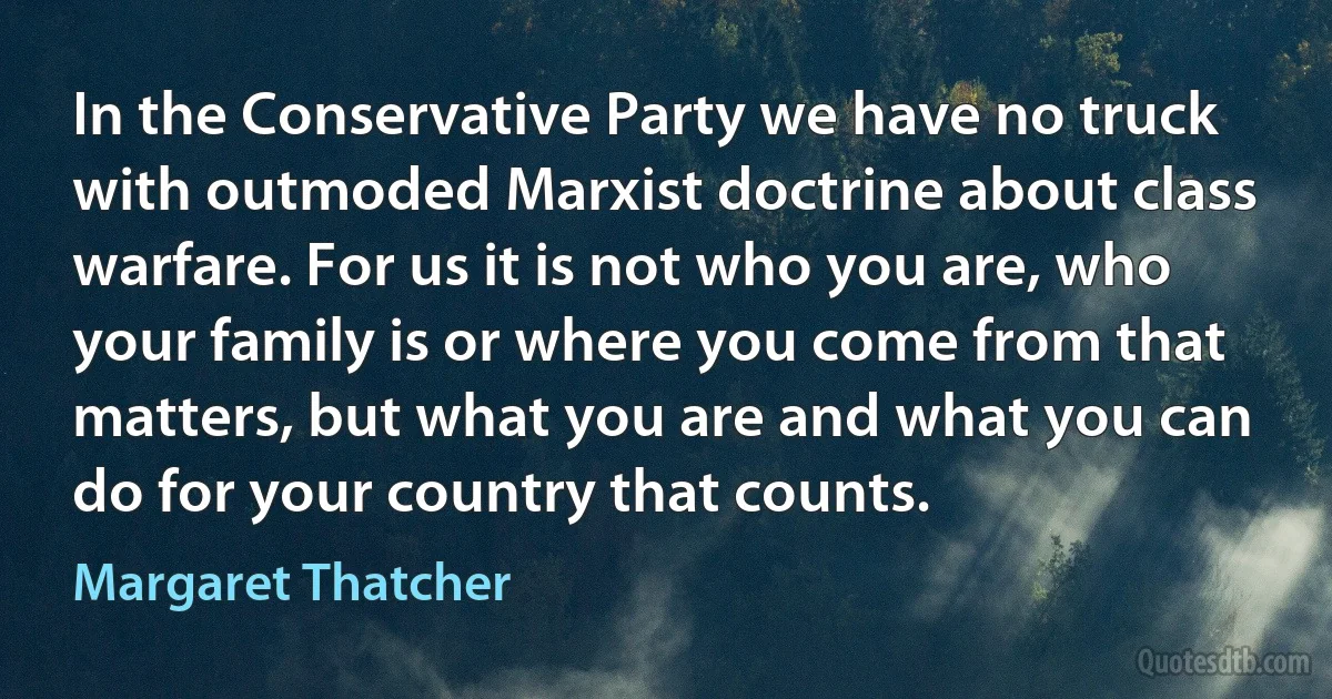 In the Conservative Party we have no truck with outmoded Marxist doctrine about class warfare. For us it is not who you are, who your family is or where you come from that matters, but what you are and what you can do for your country that counts. (Margaret Thatcher)