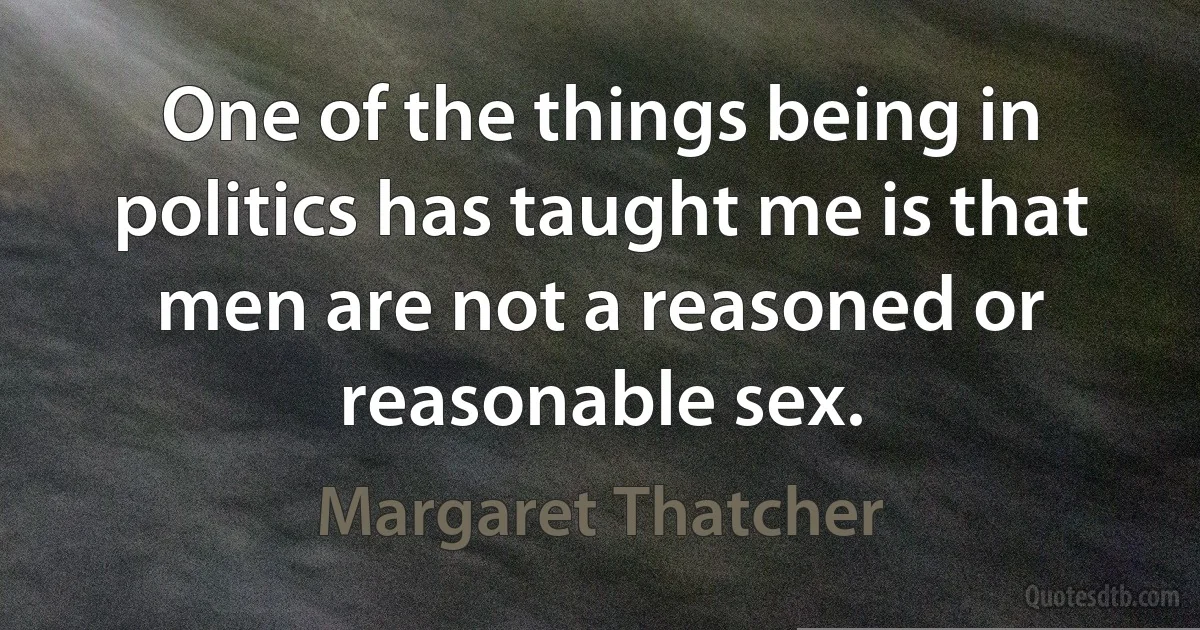 One of the things being in politics has taught me is that men are not a reasoned or reasonable sex. (Margaret Thatcher)