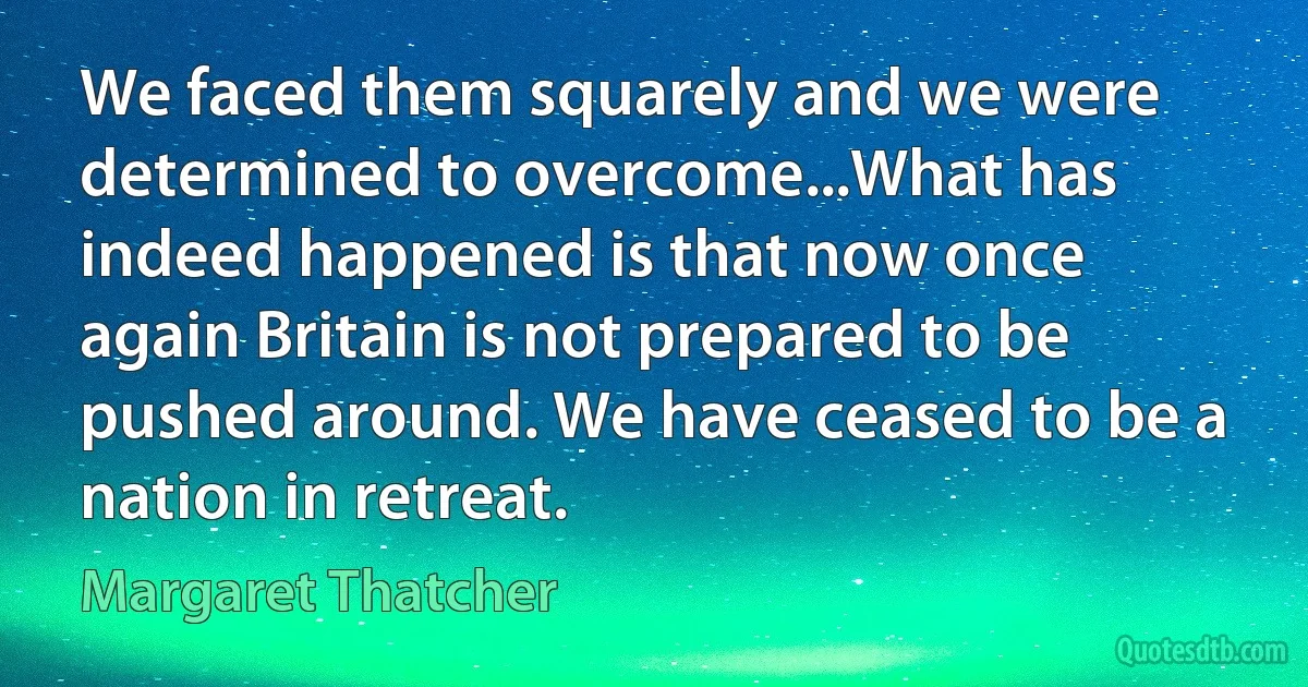 We faced them squarely and we were determined to overcome...What has indeed happened is that now once again Britain is not prepared to be pushed around. We have ceased to be a nation in retreat. (Margaret Thatcher)