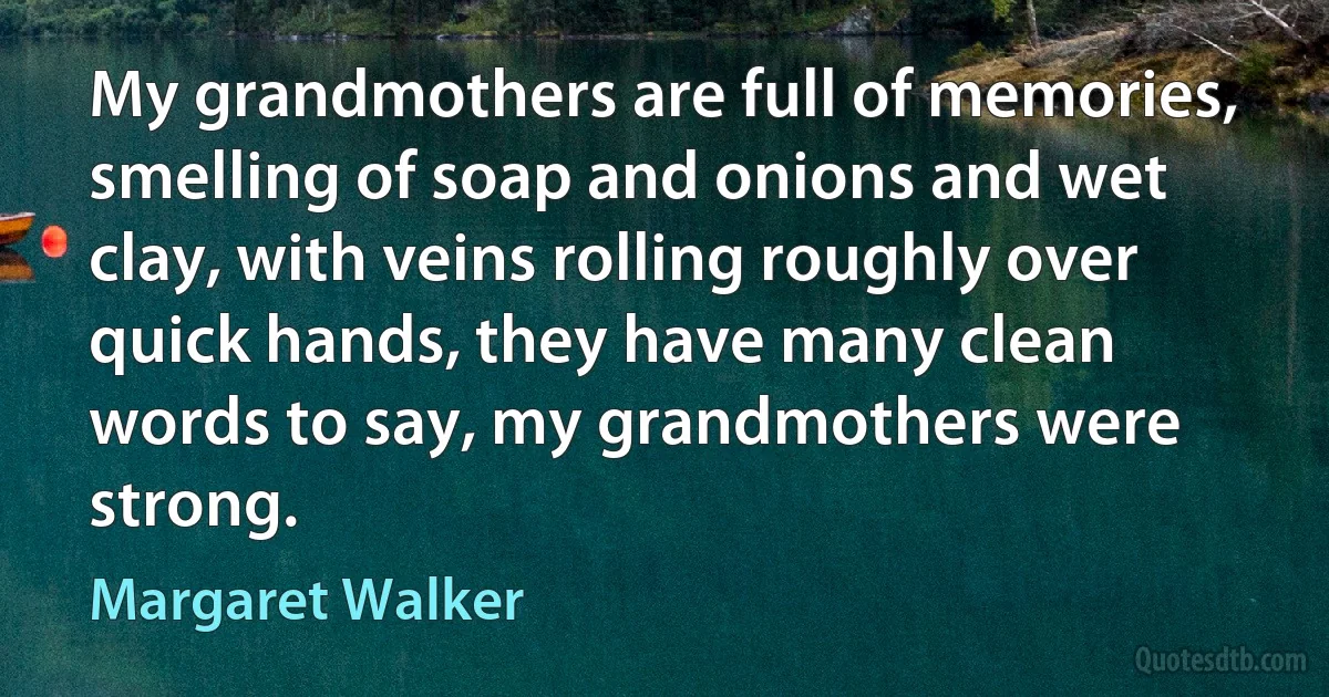 My grandmothers are full of memories, smelling of soap and onions and wet clay, with veins rolling roughly over quick hands, they have many clean words to say, my grandmothers were strong. (Margaret Walker)