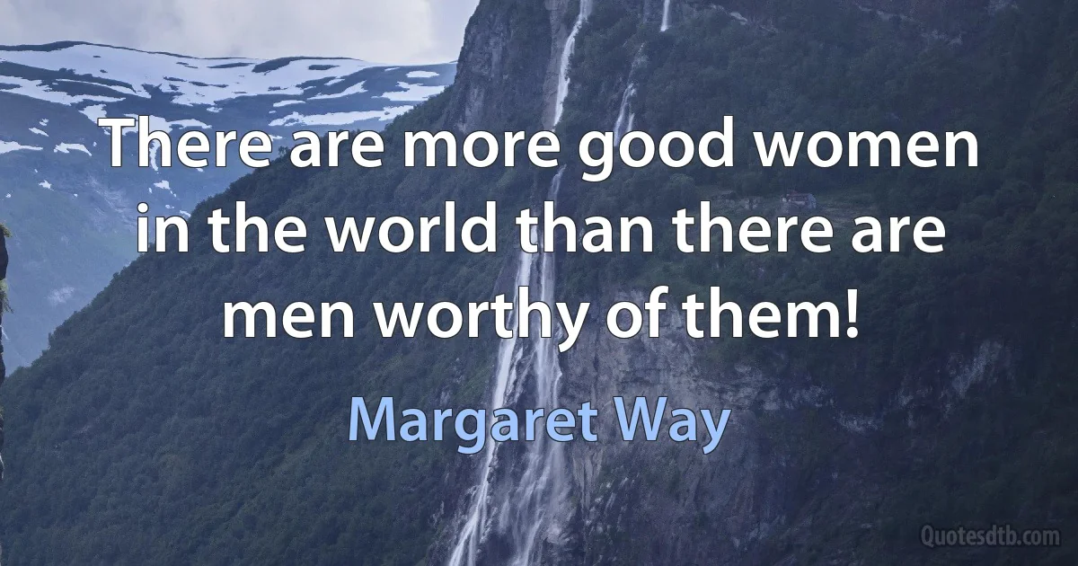 There are more good women in the world than there are men worthy of them! (Margaret Way)