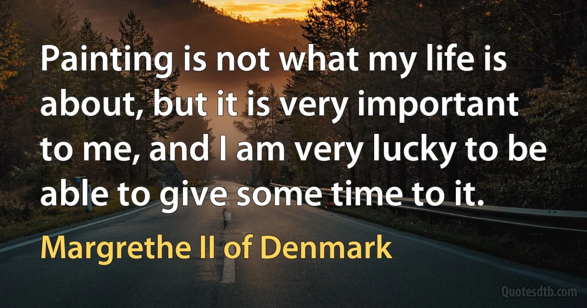 Painting is not what my life is about, but it is very important to me, and I am very lucky to be able to give some time to it. (Margrethe II of Denmark)