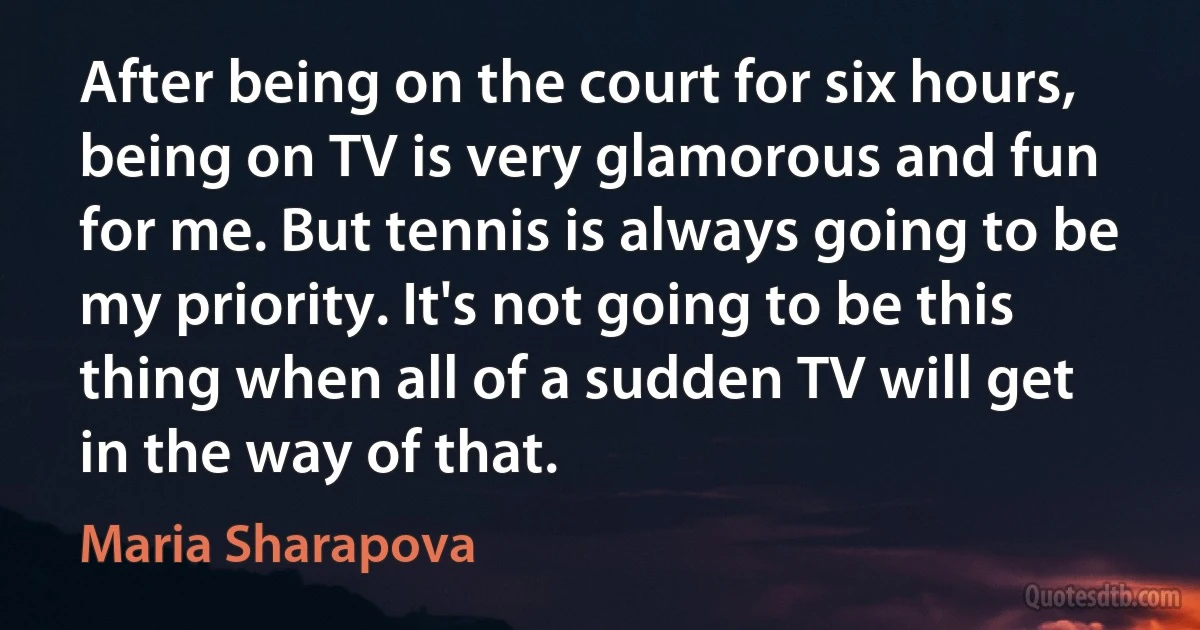 After being on the court for six hours, being on TV is very glamorous and fun for me. But tennis is always going to be my priority. It's not going to be this thing when all of a sudden TV will get in the way of that. (Maria Sharapova)