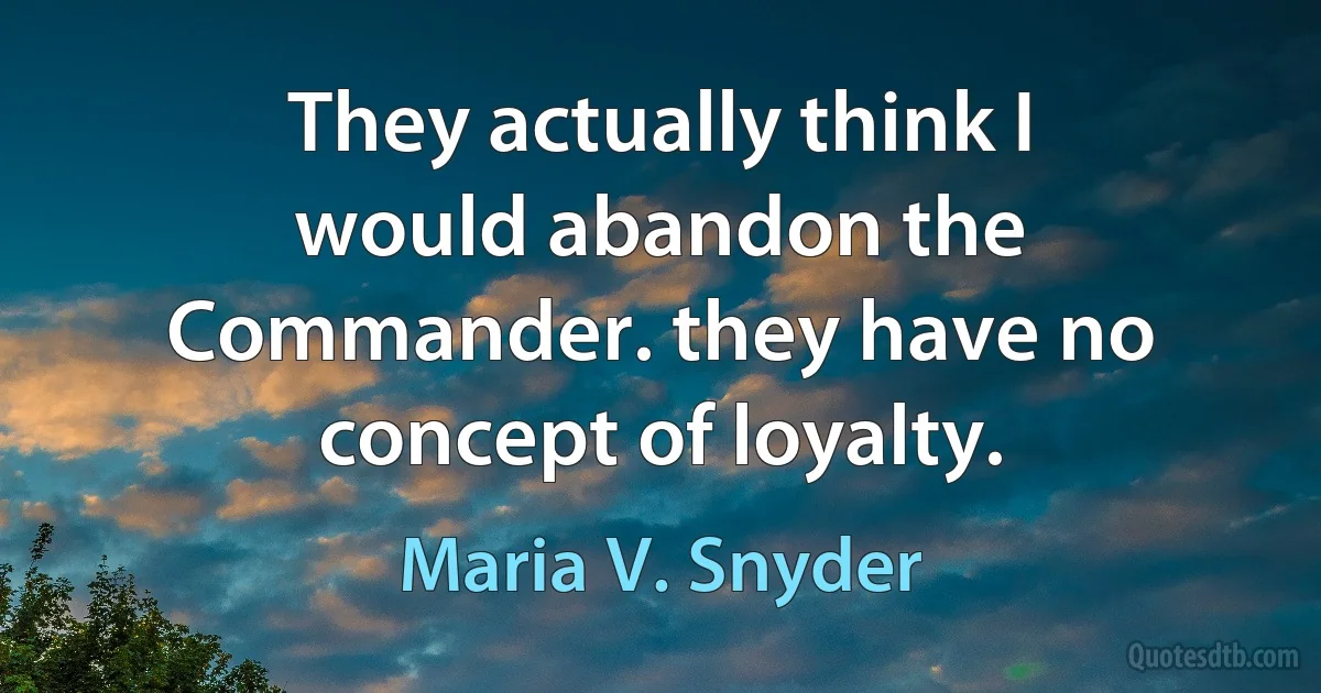 They actually think I would abandon the Commander. they have no concept of loyalty. (Maria V. Snyder)