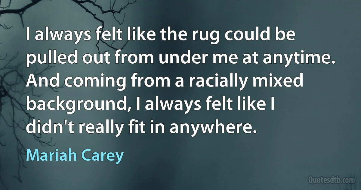 I always felt like the rug could be pulled out from under me at anytime. And coming from a racially mixed background, I always felt like I didn't really fit in anywhere. (Mariah Carey)