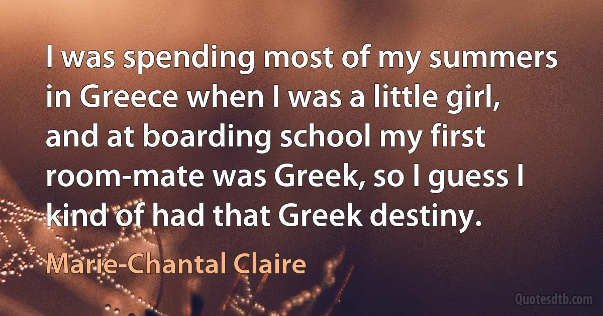 I was spending most of my summers in Greece when I was a little girl, and at boarding school my first room-mate was Greek, so I guess I kind of had that Greek destiny. (Marie-Chantal Claire)